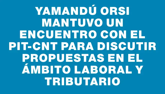 Yamandú Orsi mantuvo un encuentro con el Pit-cnt para discutir propuestas en el ámbito laboral y tributario