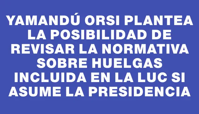 Yamandú Orsi plantea la posibilidad de revisar la normativa sobre huelgas incluida en la Luc si asume la presidencia