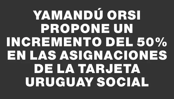 Yamandú Orsi propone un incremento del 50% en las asignaciones de la Tarjeta Uruguay Social