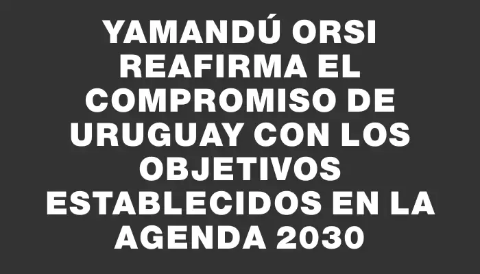Yamandú Orsi reafirma el compromiso de Uruguay con los objetivos establecidos en la Agenda 2030