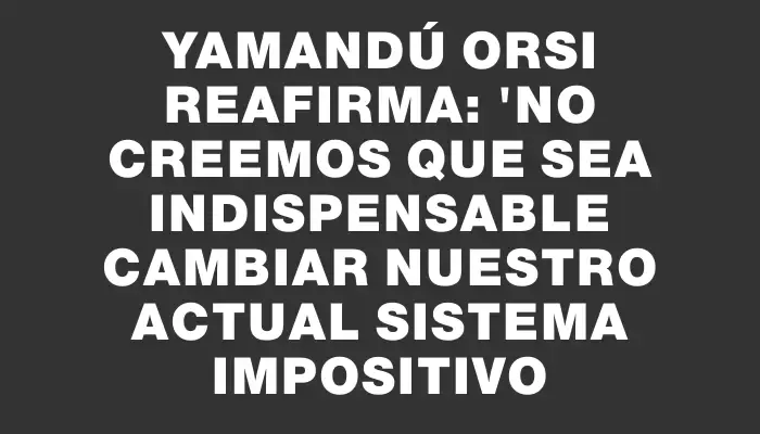 Yamandú Orsi reafirma: "No creemos que sea indispensable cambiar nuestro actual sistema impositivo