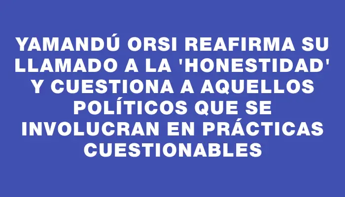 Yamandú Orsi reafirma su llamado a la "honestidad" y cuestiona a aquellos políticos que se involucran en prácticas cuestionables