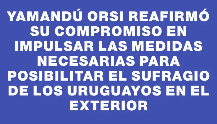 Yamandú Orsi reafirmó su compromiso en impulsar las medidas necesarias para posibilitar el sufragio de los uruguayos en el exterior