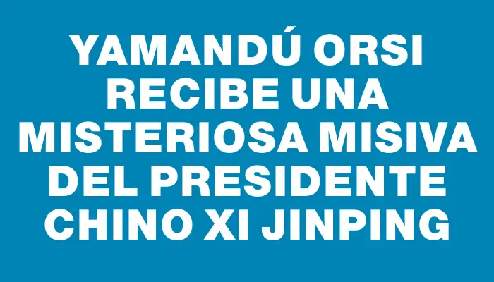 Yamandú Orsi recibe una misteriosa misiva del presidente chino Xi Jinping