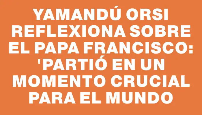 Yamandú Orsi reflexiona sobre el papa Francisco: "Partió en un momento crucial para el mundo