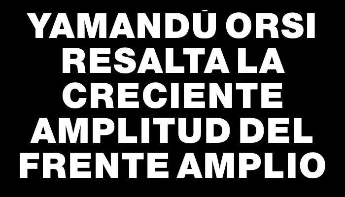 Yamandú Orsi resalta la creciente amplitud del Frente Amplio