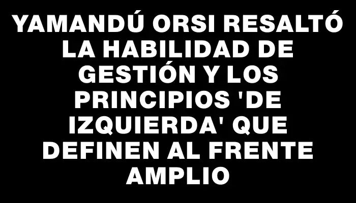 Yamandú Orsi resaltó la habilidad de gestión y los principios "de izquierda" que definen al Frente Amplio