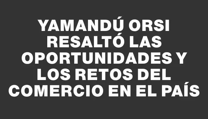 Yamandú Orsi resaltó las oportunidades y los retos del comercio en el país