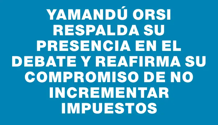 Yamandú Orsi respalda su presencia en el debate y reafirma su compromiso de no incrementar impuestos