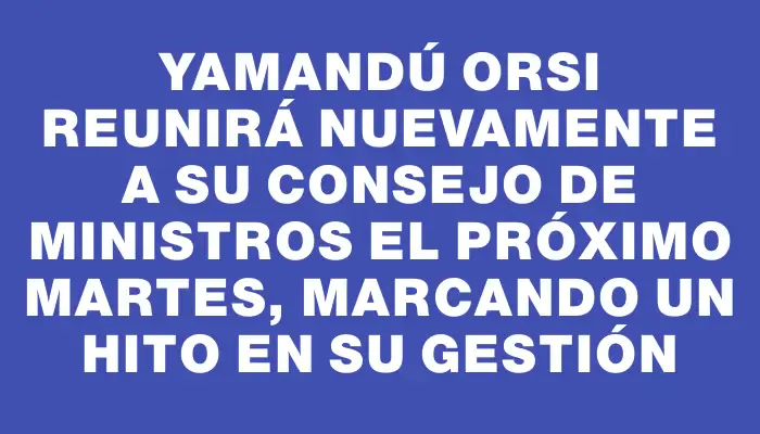 Yamandú Orsi reunirá nuevamente a su Consejo de Ministros el próximo martes, marcando un hito en su gestión