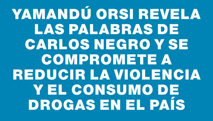 Yamandú Orsi revela las palabras de Carlos Negro y se compromete a reducir la violencia y el consumo de drogas en el país