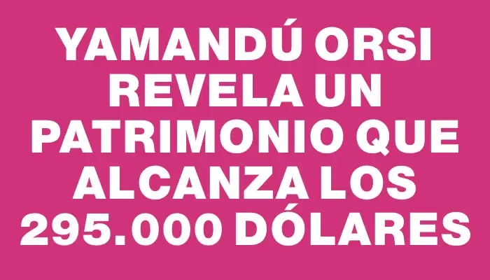 Yamandú Orsi revela un patrimonio que alcanza los 295.000 dólares