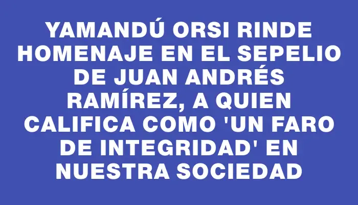 Yamandú Orsi rinde homenaje en el sepelio de Juan Andrés Ramírez, a quien califica como "un faro de integridad" en nuestra sociedad