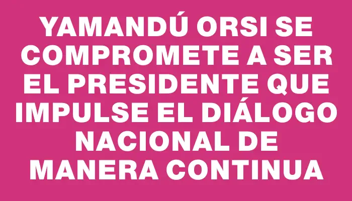 Yamandú Orsi se compromete a ser el presidente que impulse el diálogo nacional de manera continua