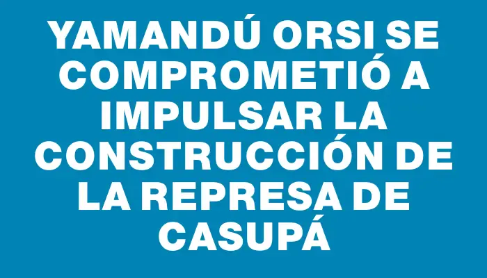 Yamandú Orsi se comprometió a impulsar la construcción de la represa de Casupá