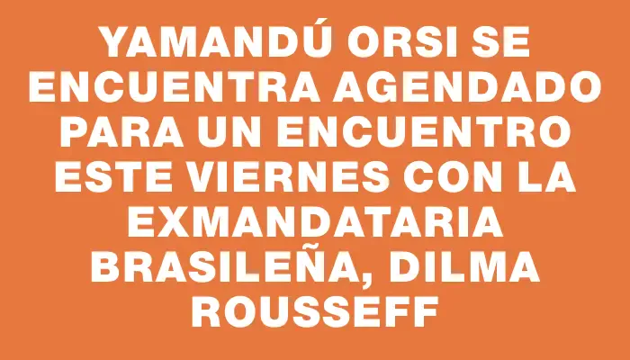 Yamandú Orsi se encuentra agendado para un encuentro este viernes con la exmandataria brasileña, Dilma Rousseff