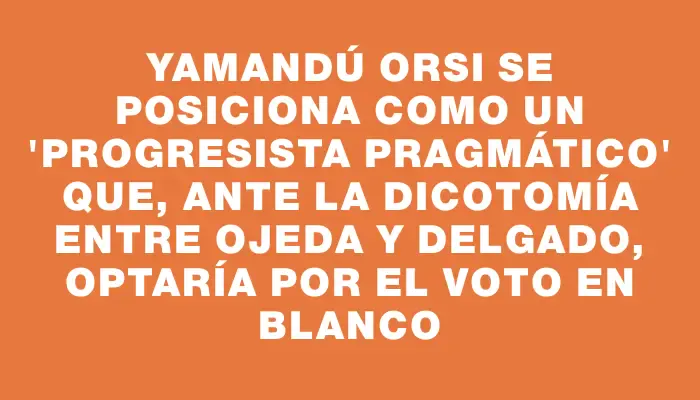 Yamandú Orsi se posiciona como un "progresista pragmático" que, ante la dicotomía entre Ojeda y Delgado, optaría por el voto en blanco