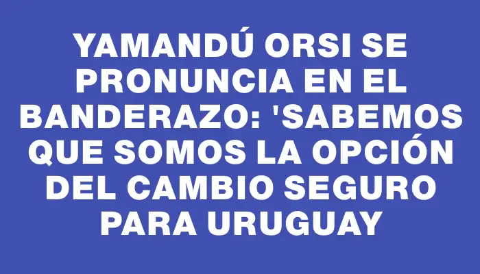 Yamandú Orsi se pronuncia en el banderazo: "Sabemos que somos la opción del cambio seguro para Uruguay