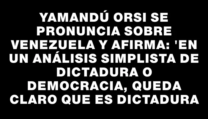 Yamandú Orsi se pronuncia sobre Venezuela y afirma: "en un análisis simplista de dictadura o democracia, queda claro que es dictadura