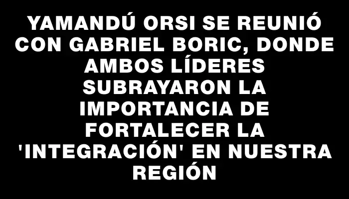 Yamandú Orsi se reunió con Gabriel Boric, donde ambos líderes subrayaron la importancia de fortalecer la "integración" en nuestra región