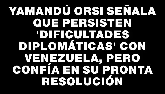 Yamandú Orsi señala que persisten "dificultades diplomáticas" con Venezuela, pero confía en su pronta resolución