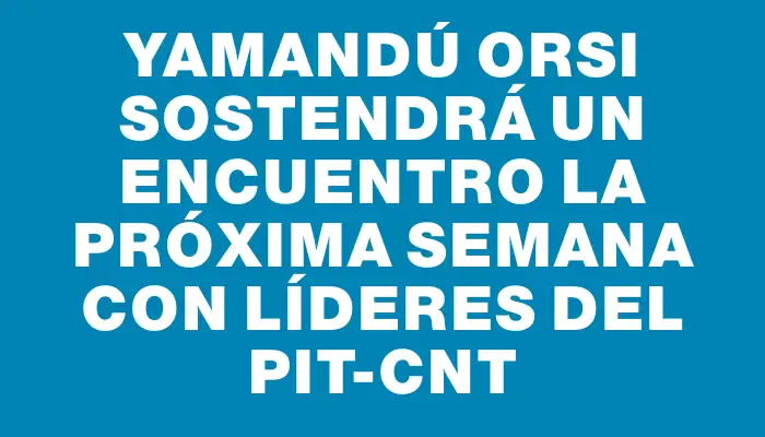 Yamandú Orsi sostendrá un encuentro la próxima semana con líderes del Pit-cnt