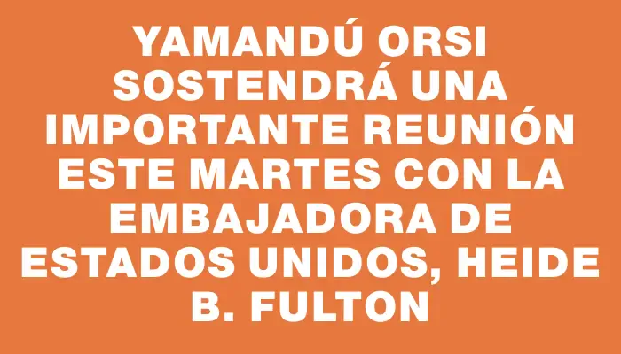 Yamandú Orsi sostendrá una importante reunión este martes con la embajadora de Estados Unidos, Heide B. Fulton