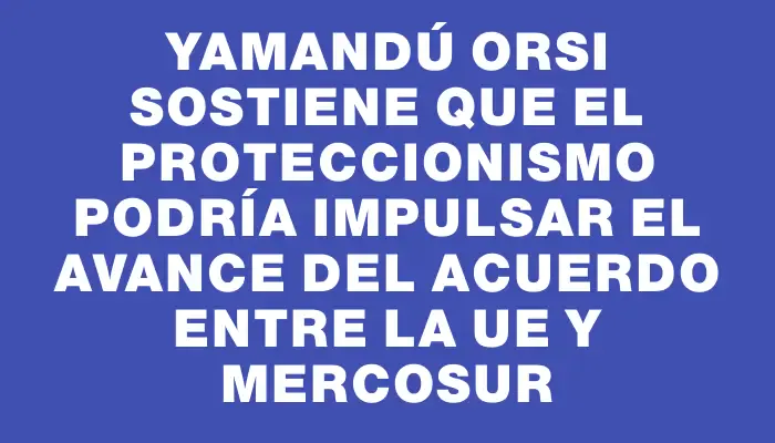 Yamandú Orsi sostiene que el proteccionismo podría impulsar el avance del acuerdo entre la Ue y Mercosur