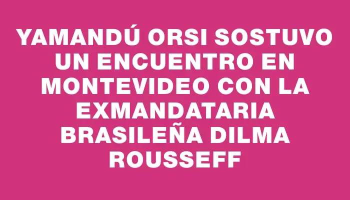 Yamandú Orsi sostuvo un encuentro en Montevideo con la exmandataria brasileña Dilma Rousseff