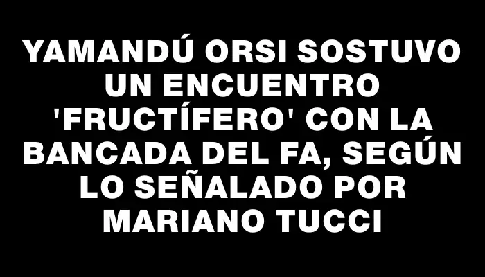 Yamandú Orsi sostuvo un encuentro "fructífero" con la bancada del Fa, según lo señalado por Mariano Tucci