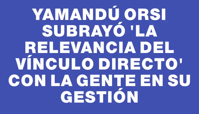 Yamandú Orsi subrayó "la relevancia del vínculo directo" con la gente en su gestión