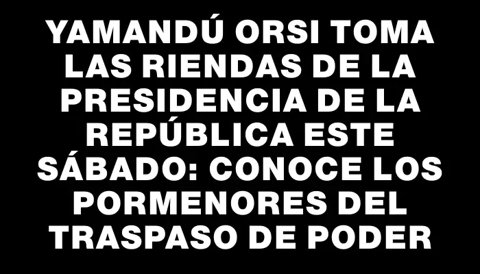 Yamandú Orsi toma las riendas de la Presidencia de la República este sábado: conoce los pormenores del traspaso de poder