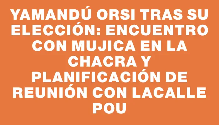 Yamandú Orsi tras su elección: encuentro con Mujica en la chacra y planificación de reunión con Lacalle Pou