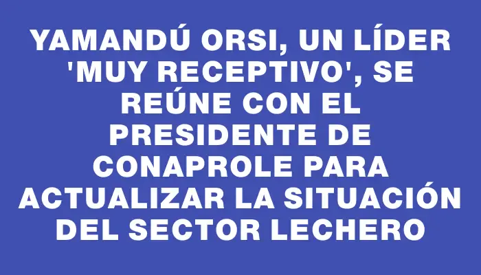 Yamandú Orsi, un líder "muy receptivo", se reúne con el presidente de Conaprole para actualizar la situación del sector lechero