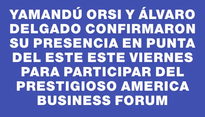 Yamandú Orsi y Álvaro Delgado confirmaron su presencia en Punta del Este este viernes para participar del prestigioso America Business Forum