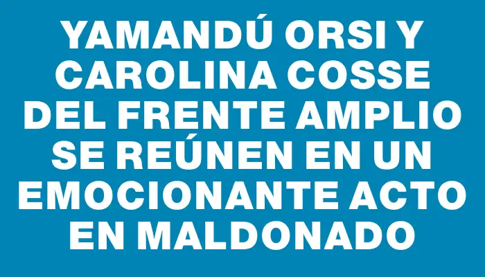 Yamandú Orsi y Carolina Cosse del Frente Amplio se reúnen en un emocionante acto en Maldonado