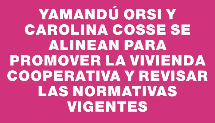 Yamandú Orsi y Carolina Cosse se alinean para promover la vivienda cooperativa y revisar las normativas vigentes