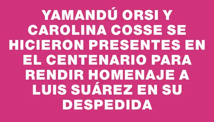 Yamandú Orsi y Carolina Cosse se hicieron presentes en el Centenario para rendir homenaje a Luis Suárez en su despedida