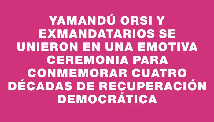 Yamandú Orsi y exmandatarios se unieron en una emotiva ceremonia para conmemorar cuatro décadas de recuperación democrática