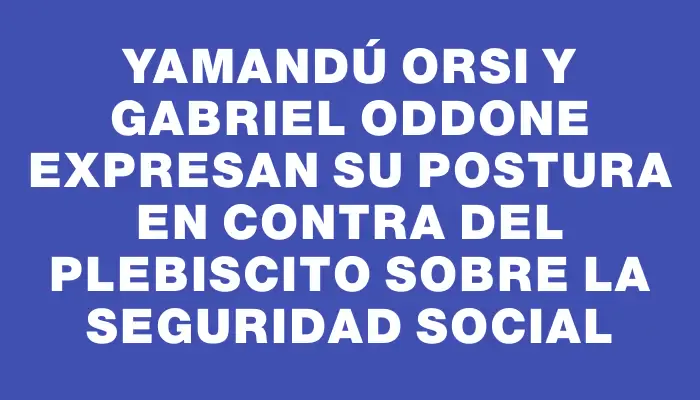 Yamandú Orsi y Gabriel Oddone expresan su postura en contra del plebiscito sobre la seguridad social