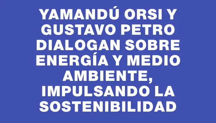 Yamandú Orsi y Gustavo Petro dialogan sobre energía y medio ambiente, impulsando la sostenibilidad