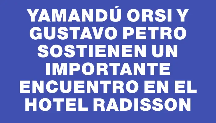 Yamandú Orsi y Gustavo Petro sostienen un importante encuentro en el Hotel Radisson