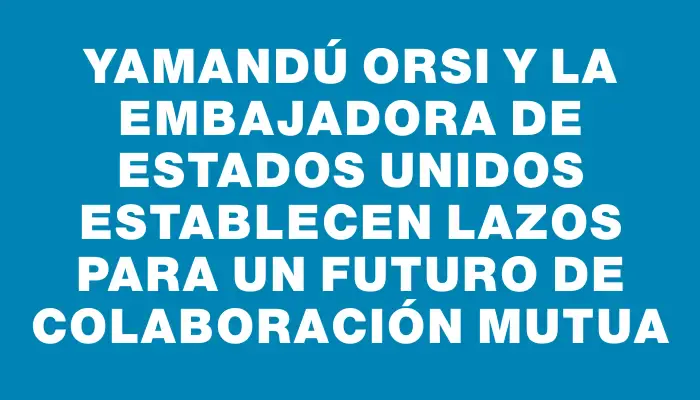 Yamandú Orsi y la embajadora de Estados Unidos establecen lazos para un futuro de colaboración mutua