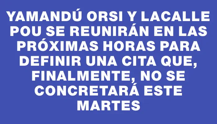 Yamandú Orsi y Lacalle Pou se reunirán en las próximas horas para definir una cita que, finalmente, no se concretará este martes