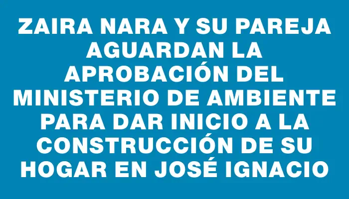 Zaira Nara y su pareja aguardan la aprobación del Ministerio de Ambiente para dar inicio a la construcción de su hogar en José Ignacio