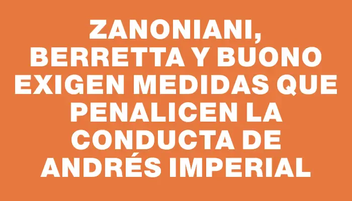 Zanoniani, Berretta y Buono exigen medidas que penalicen la conducta de Andrés Imperial