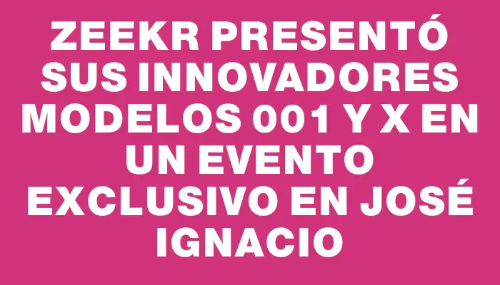 Zeekr presentó sus innovadores modelos 001 y X en un evento exclusivo en José Ignacio