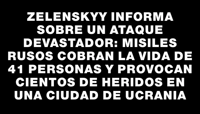 Zelenskyy informa sobre un ataque devastador: misiles rusos cobran la vida de 41 personas y provocan cientos de heridos en una ciudad de Ucrania