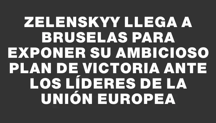 Zelenskyy llega a Bruselas para exponer su ambicioso Plan de Victoria ante los líderes de la Unión Europea