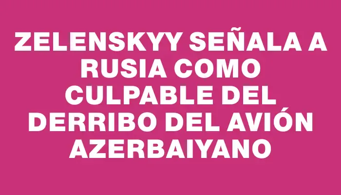 Zelenskyy señala a Rusia como culpable del derribo del avión azerbaiyano